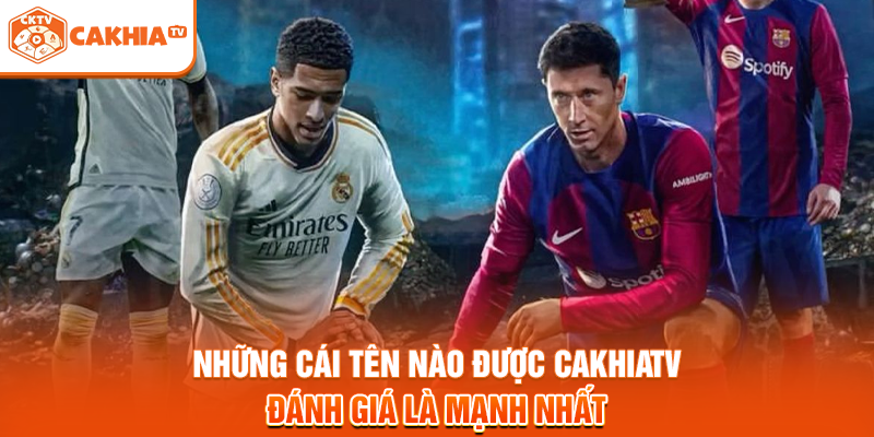 Những cái tên nào được Cakhiatv đánh giá là mạnh nhất